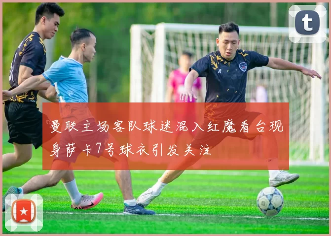 曼联主场客队球迷混入红魔看台现身萨卡7号球衣引发关注