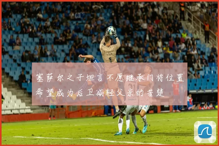 塞萨尔之子坦言不愿继承门将位置希望成为后卫减轻父亲的苦楚