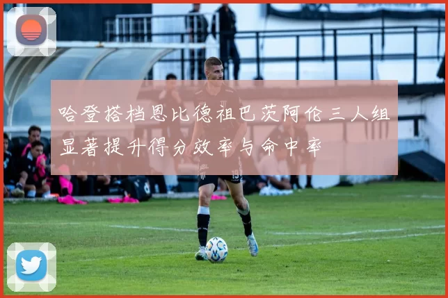 哈登搭档恩比德祖巴茨阿伦三人组显著提升得分效率与命中率