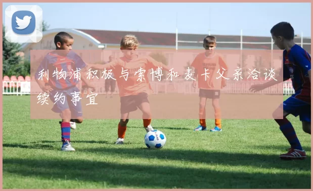 利物浦积极与索博和麦卡父亲洽谈续约事宜
