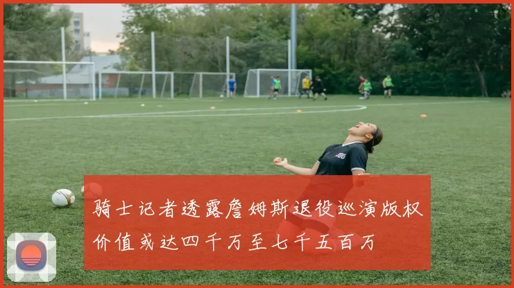 骑士记者透露詹姆斯退役巡演版权价值或达四千万至七千五百万