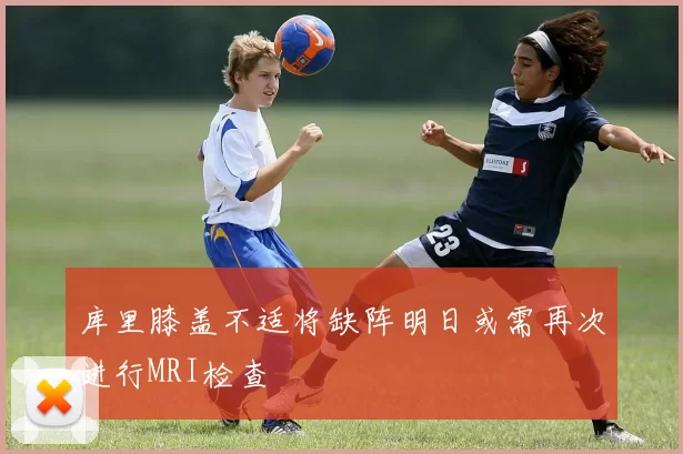 库里膝盖不适将缺阵明日或需再次进行MRI检查