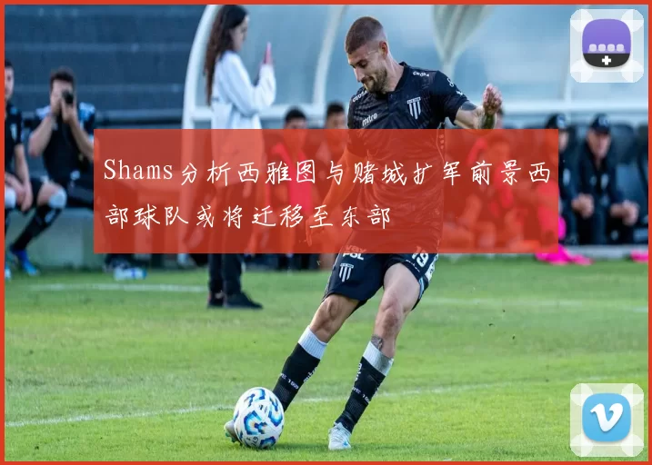 Shams分析西雅图与赌城扩军前景西部球队或将迁移至东部