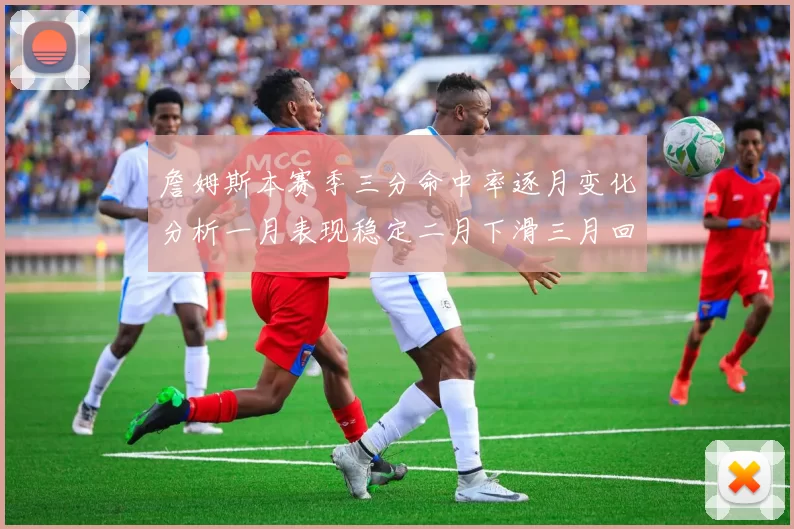 詹姆斯本赛季三分命中率逐月变化分析一月表现稳定二月下滑三月回暖