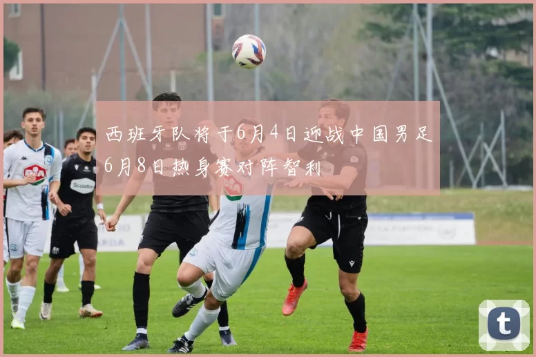 西班牙队将于6月4日迎战中国男足6月8日热身赛对阵智利