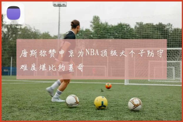唐斯称赞申京为NBA顶级大个子防守难度堪比约基奇