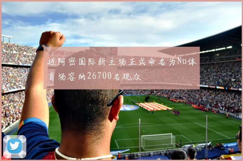 迈阿密国际新主场正式命名为Nu体育场容纳26700名观众