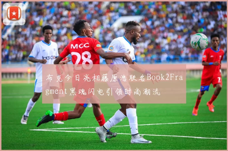 布克今日亮相藤原浩联名Book2Fragment黑魂闪电引领时尚潮流