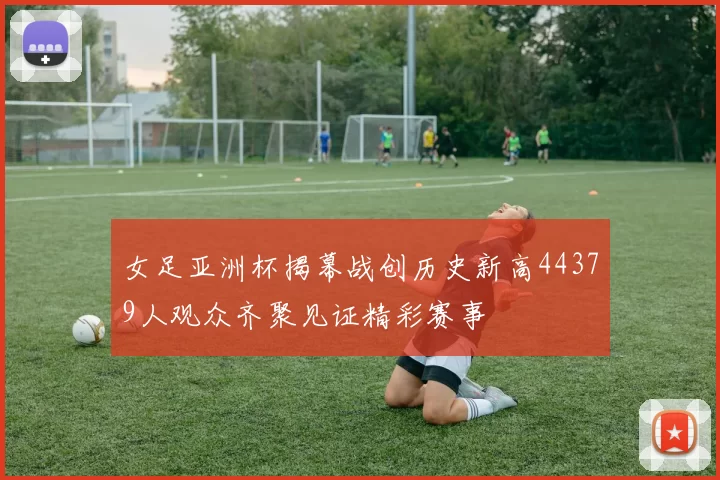 女足亚洲杯揭幕战创历史新高44379人观众齐聚见证精彩赛事