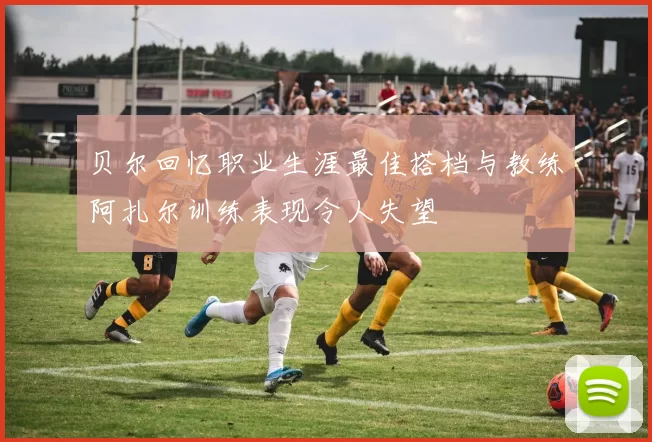 贝尔回忆职业生涯最佳搭档与教练阿扎尔训练表现令人失望