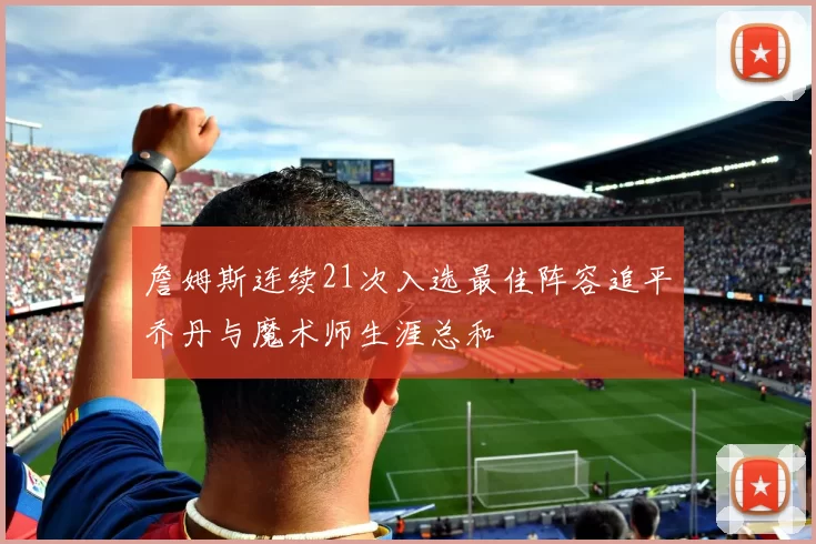 詹姆斯连续21次入选最佳阵容追平乔丹与魔术师生涯总和