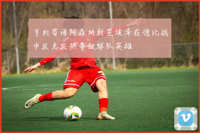 亨利寄语阿森纳新星埃泽在德比战中发光发热争做球队英雄