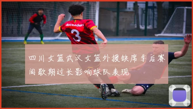 四川女篮武汉女篮外援缺席季后赛间歇期过长影响球队表现