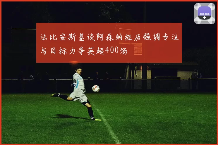 法比安斯基谈阿森纳经历强调专注与目标力争英超400场