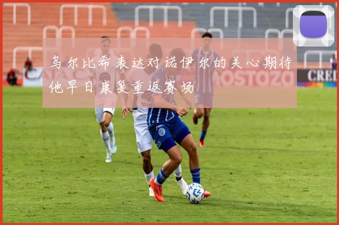 乌尔比希表达对诺伊尔的关心期待他早日康复重返赛场