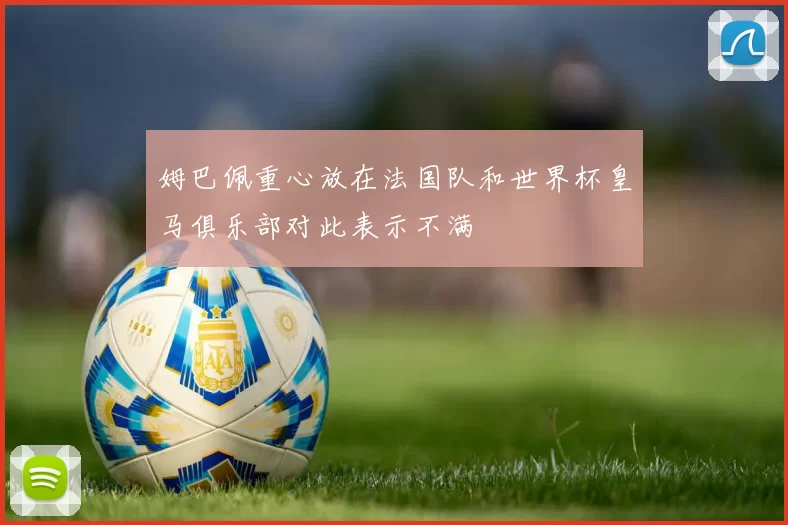 姆巴佩重心放在法国队和世界杯皇马俱乐部对此表示不满