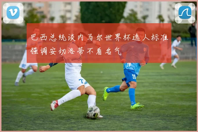 巴西总统谈内马尔世界杯选人标准强调安切洛蒂不看名气
