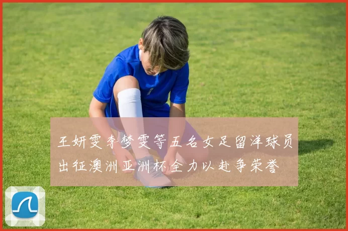 王妍雯李梦雯等五名女足留洋球员出征澳洲亚洲杯全力以赴争荣誉