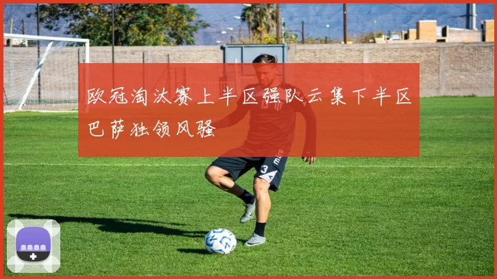 欧冠淘汰赛上半区强队云集下半区巴萨独领风骚