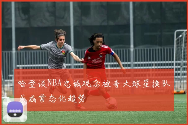 哈登谈NBA忠诚观念被夸大球星换队或成常态化趋势