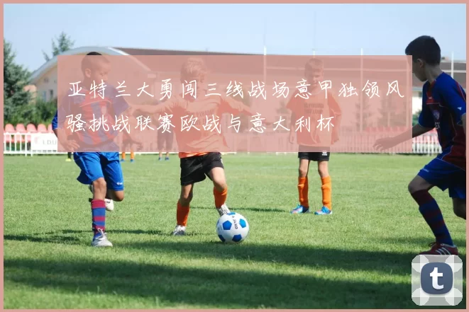 亚特兰大勇闯三线战场意甲独领风骚挑战联赛欧战与意大利杯